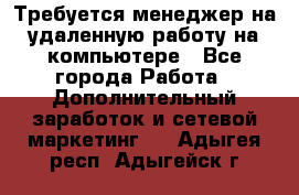 Требуется менеджер на удаленную работу на компьютере - Все города Работа » Дополнительный заработок и сетевой маркетинг   . Адыгея респ.,Адыгейск г.